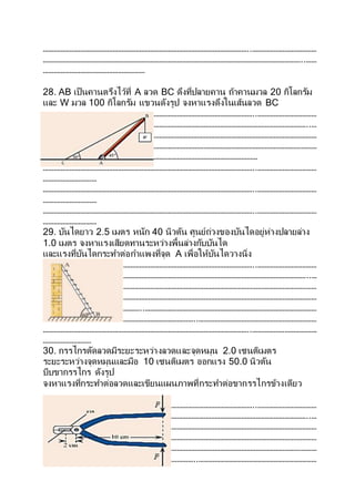 ……………………………………………………………………………………………………..………………………………
………………………………………………………………………………………………………………………………..……
…………………………………………………
28. AB เป็นคานตรึงไว้ที่ A ลวด BC ดึงที่ปลายคาน ถ้าคานมวล 20 กิโลกรัม
และ W มวล 100 กิโลกรัม แขวนดังรูป จงหาแรงดึงในเส้นลวด BC
………………………………………………………………………………………………………..……………………………
…………………………………………………………………………………………………………………………………..…
………………………………………………………………………………………………………………………………………
……………………..………………………………………………………………………………………………………………
………………………………………………..………………………………………………………
………………………………………………………………………………………………………..……………………………
…………………………
………………………………………………………………………………………………………..……………………………
…………………………
………………………………………………………………………………………………………..……………………………
…………………………
29. บันไดยาว 2.5 เมตร หนัก 40 นิวตัน ศูนย์ถ่วงของบันไดอยู่ห่างปลายล่าง
1.0 เมตร จงหาแรงเสียดทานระหว่างพื้นล่างกับบันได
และแรงที่บันไดกระทาต่อกาแพงที่จุด A เพื่อให้บันไดวางนิ่ง
………………………………………………………………………………………………………..……………………………
…………………………………………………………………………………………………………………………………..…
………………………………………………………………………………………………………………………………………
……………………..………………………………………………………………………………………………………………
………………………………………………..……………………………………………………………………………………
…………………………………………………………………………..…………………………………………………………
……………………………………………………………………………………………………..………………………………
………………………
30. กรรไกรตัดลวดมีระยะระหว่างลวดและจุดหมุน 2.0 เซนติเมตร
ระยะระหว่างจุดหมุนและมือ 10 เซนติเมตร ออกแรง 50.0 นิวตัน
บีบขากรรไกร ดังรูป
จงหาแรงที่กระทาต่อลวดและเขียนแผนภาพที่กระทาต่อขากรรไกรข้างเดียว
………………………………………………………………………………………………………..……………………………
…………………………………………………………………………………………………………………………………..…
………………………………………………………………………………………………………………………………………
……………………..………………………………………………………………………………………………………………
………………………………………………..……………………………………………………………………………………
…………………………………………………………………………..…………………………………………………………
 