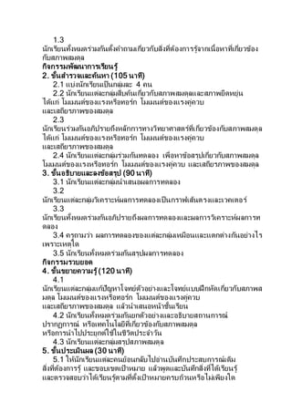 1.3
นักเรียนทั้งหมดร่วมกันตั้งคาถามเกี่ยวกับสิ่งที่ต้องการรู้จากเนื้อหาที่เกี่ยวข้อง
กับสภาพสมดุล
กิจกรรมพัฒนาการเรียนรู้
2. ขั้นสารวจและค้นหา (105 นาที)
2.1 แบ่งนักเรียนเป็นกลุ่มละ 4 คน
2.2 นักเรียนแต่ละกลุ่มสืบค้นเกี่ยวกับสภาพสมดุลและสภาพยืดหยุ่น
ได้แก่ โมเมนต์ของแรงหรือทอร์ก โมเมนต์ของแรงคู่ควบ
และเสถียรภาพของสมดุล
2.3
นักเรียนร่วมกันอภิปรายถึงหลักการทางวิทยาศาสตร์ที่เกี่ยวข้องกับสภาพสมดุล
ได้แก่ โมเมนต์ของแรงหรือทอร์ก โมเมนต์ของแรงคู่ควบ
และเสถียรภาพของสมดุล
2.4 นักเรียนแต่ละกลุ่มร่วมกันทดลอง เพื่อหาข้อสรุปเกี่ยวกับสภาพสมดุล
โมเมนต์ของแรงหรือทอร์ก โมเมนต์ของแรงคู่ควบ และเสถียรภาพของสมดุล
3. ขั้นอธิบายและลงข้อสรุป (90 นาที)
3.1 นักเรียนแต่ละกลุ่มนาเสนอผลการทดลอง
3.2
นักเรียนแต่ละกลุ่มวิเคราะห์ผลการทดลองเป็นกราฟเส้นตรงและเวคเตอร์
3.3
นักเรียนทั้งหมดร่วมกันอภิปรายถึงผลการทดลองและผลการวิเคราะห์ผลการท
ดลอง
3.4 ครูถามว่า ผลการทดลองของแต่ละกลุ่มเหมือนและแตกต่างกันอย่างไร
เพราะเหตุใด
3.5 นักเรียนทั้งหมดร่วมกันสรุปผลการทดลอง
กิจกรรมรวบยอด
4. ขั้นขยายความรู้ (120 นาที)
4.1
นักเรียนแต่ละกลุ่มแก้ปัญหาโจทย์ตัวอย่างและโจทย์แบบฝึกหัดเกี่ยวกับสภาพส
มดุล โมเมนต์ของแรงหรือทอร์ก โมเมนต์ของแรงคู่ควบ
และเสถียรภาพของสมดุล แล้วนาเสนอหน้าชั้นเรียน
4.2 นักเรียนทั้งหมดร่วมกันยกตัวอย่างและอธิบายสถานการณ์
ปรากฏการณ์ หรือเทคโนโลยีที่เกี่ยวข้องกับสภาพสมดุล
หรือการนาไปประยุกต์ใช้ในชีวิตประจาวัน
4.3 นักเรียนแต่ละกลุ่มสรุปสภาพสมดุล
5. ขั้นประเมินผล (30 นาที)
5.1 ให้นักเรียนแต่ละคนย้อนกลับไปอ่านบันทึกประสบการณ์เดิม
สิ่งที่ต้องการรู้ และขอบเขตเป้าหมาย แล้วพูดและบันทึกสิ่งที่ได้เรียนรู้
และตรวจสอบว่าได้เรียนรู้ตามที่ตั้งเป้าหมายครบถ้วนหรือไม่เพียงใด
 