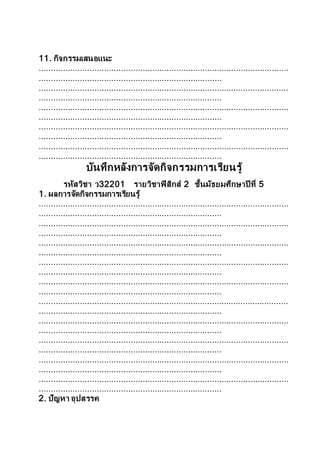 11. กิจกรรมเสนอแนะ
........................................................................................................
............................................................................
........................................................................................................
............................................................................
........................................................................................................
............................................................................
........................................................................................................
............................................................................
........................................................................................................
............................................................................
บันทึกหลังการจัดกิจกรรมการเรียนรู้
รหัสวิชา ว32201 รายวิชาฟิสิกส์ 2 ชั้นมัธยมศึกษาปี ที่ 5
1. ผลการจัดกิจกรรมการเรียนรู้
........................................................................................................
............................................................................
........................................................................................................
............................................................................
........................................................................................................
............................................................................
........................................................................................................
............................................................................
........................................................................................................
............................................................................
........................................................................................................
............................................................................
........................................................................................................
............................................................................
........................................................................................................
............................................................................
........................................................................................................
............................................................................
........................................................................................................
............................................................................
2. ปัญหา อุปสรรค
 