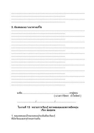 ........................................................................................................
............................................................................
........................................................................................................
............................................................................
3. ข้อเสนอแนะ / แนวทางแก้ไข
........................................................................................................
............................................................................
........................................................................................................
............................................................................
........................................................................................................
............................................................................
........................................................................................................
............................................................................
........................................................................................................
............................................................................
........................................................................................................
............................................................................
........................................................................................................
............................................................................
........................................................................................................
............................................................................
........................................................................................................
............................................................................
........................................................................................................
............................................................................
ลงชื่อ...................................................................ครูผู้สอน
( นางสาววิจิตตา อาไพจิตต์ )
........................../........................../.............................
ใบงานที่ 13 หน่วยการเรียนรู้ สภาพสมดุลและสภาพยืดหยุ่น
เรื่อง สมดุลกล
1. ขอบเขตและเป้าหมายของประเด็นที่จะเรียนรู้
ที่นักเรียนและครูกาหนดร่วมกัน
 