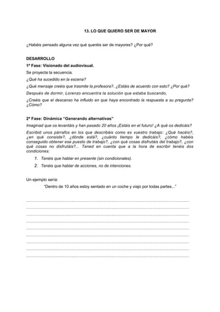 13. LO QUE QUIERO SER DE MAYOR
¿Habéis pensado alguna vez qué queréis ser de mayores? ¿Por qué?
DESARROLLO
1ª Fase: Visionado del audiovisual.
Se proyecta la secuencia.
¿Qué ha sucedido en la escena?
¿Qué mensaje creéis que trasmite la profesora?. ¿Estáis de acuerdo con esto? ¿Por qué?
Después de dormir, Lorenzo encuentra la solución que estaba buscando,
¿Creéis que el descanso ha influido en que haya encontrado la respuesta a su pregunta?
¿Cómo?
2ª Fase: Dinámica “Generando alternativas”
Imaginad que os levantáis y han pasado 20 años ¡Estáis en el futuro! ¿A qué os dedicáis?
Escribid unos párrafos en los que describáis como es vuestro trabajo: ¿Qué hacéis?,
¿en qué consiste?, ¿dónde está?, ¿cuánto tiempo le dedicáis?, ¿cómo habéis
conseguido obtener ese puesto de trabajo?, ¿con qué cosas disfrutáis del trabajo?, ¿con
qué cosas no disfrutáis?... Tened en cuenta que a la hora de escribir tenéis dos
condiciones:
1. Tenéis que hablar en presente (sin condicionales).
2. Tenéis que hablar de acciones, no de intenciones.
Un ejemplo sería:
“Dentro de 10 años estoy sentado en un coche y viajo por todas partes...”
…………………………………………………………………………………………………………
…………………………………………………………………………………………………………
…………………………………………………………………………………………………………
…………………………………………………………………………………………………………
…………………………………………………………………………………………………………
…………………………………………………………………………………………………………
…………………………………………………………………………………………………………
…………………………………………………………………………………………………………
…………………………………………………………………………………………………………
 