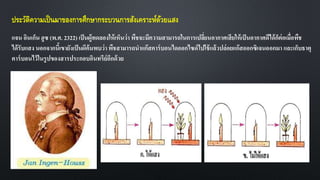 ประวัติความเป็นมาของการศึกษากระบวนการสังเคราะห์ด้วยแสง
แจน อินเก็น ฮูซ (พ.ศ. 2322) เป็นผู้ทดลองให้เห็นว่า พืชจะมีความสามารถในการเปลี่ยนอากาศเสียให้เป็นอากาศดีได้ก็ต่อเมื่อพืช
ได้รับแสง นอกจากนี้เขายังเป็นผึค้นพบว่า พืชสามารถนาแก๊สคาร์บอนไดออกไซด์ไปใช้แล้วปล่อยแก๊สออกซิเจนออกมา และเก็บธาตุ
คาร์บอนไว้ในรูปของสารประกอบอินทรีย์อีกด้วย
 