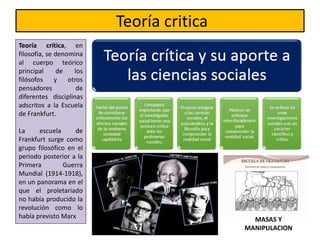Teoría critica
Teoría crítica, en
filosofía, se denomina
al cuerpo teórico
principal de los
filósofos y otros
pensadores de
diferentes disciplinas
adscritos a la Escuela
de Frankfurt.
La escuela de
Frankfurt surge como
grupo filosófico en el
periodo posterior a la
Primera Guerra
Mundial (1914-1918),
en un panorama en el
que el proletariado
no había producido la
revolución como lo
había previsto Marx MASAS Y
MANIPULACION
 