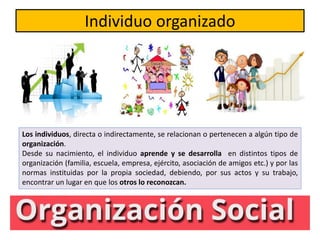 Individuo organizado
Los individuos, directa o indirectamente, se relacionan o pertenecen a algún tipo de
organización.
Desde su nacimiento, el individuo aprende y se desarrolla en distintos tipos de
organización (familia, escuela, empresa, ejército, asociación de amigos etc.) y por las
normas instituidas por la propia sociedad, debiendo, por sus actos y su trabajo,
encontrar un lugar en que los otros lo reconozcan.
 