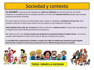 Sociedad y contexto
La sociedad es el grupo social integrado por todos los individuos que forman parte de una red de
relaciones, la sociedad puede ser analizada también en función del contexto histórico porque toda sociedad
evoluciona de forma constante.
Por tanto, todo ser humano es comprendido mejor cuando es estudiado el contexto en el que vive como
muestra el valor de la cultura que conecta con unos valores y unas tradiciones concretas.
Todo individuo tiene valor por sí mismo pero forma parte de un entorno social en el que tiene que adaptarse
e integrarse para desarrollarse plenamente como persona.
Ello implica asumir unas normas sociales que propician la convivencia desde el respeto mutuo.. las normas
sociales están basadas en el bien común que se rige por el sentido de la justicia.
La sociedad está compuesta por hombres y mujeres de todas las edades que muestran la gran riqueza
personal que compone la estructura social puesto que la diferencia generacional es positiva.
TODOS SOMOS LA SOCIEDAD
 