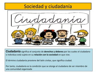 Sociedad y ciudadanía
Ciudadanía significa el conjunto de derechos y deberes por los cuales el ciudadano
o individuo está sujeto en su relación con la sociedad en que vive.
El término ciudadanía proviene del latín civitas, que significa ciudad.
Por tanto, ciudadanía es la condición que se otorga al ciudadano de ser miembro de
una comunidad organizada
 