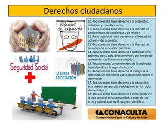 Derechos ciudadanos
10.-Toda persona tiene derecho a la propiedad,
individual y colectivamente.
11.-Toda persona tiene derecho a la libertad de
pensamiento, de conciencia y de religión.
12.-Todo individuo tiene derecho a la libertad de
opinión y de expresión.
13.-Toda persona tiene derecho a la libertad de
reunión y de asociación pacíficas.
14.-Toda persona tiene derecho a participar en el
gobierno de su país, directamente o por medio de
representantes libremente elegidos.
15.-Toda persona, como miembro de la sociedad,
tiene derecho a la seguridad social.
16.-Toda persona tiene derecho al trabajo, a la
libre elección del mismo y a la protección contra el
desempleo
17.-Toda persona tiene derecho a la educación;
ésta deberá ser gratuita y obligatoria en los ciclos
elementales.
18.-Toda persona tiene derecho a tomar parte en
la vida cultural de la comunidad, a gozar de las
artes y a participar en el progreso científico.
 