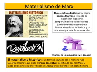 Materialismo de Marx
El materialismo histórico es un término acuñado por el marxista ruso
Gueorgui Plejánov, que alude al marco conceptual identificado por Karl Marx y
usado originalmente por él y Friedrich Engels para comprender la historia humana
El materialismo histórico investiga la
sociedad humana, tratando de
hacerlo sin exponer el
comportamiento de una sociedad ,
partiendo de las experiencias y
observaciones de los individuos y las
relaciones que establecen entre ellos
CONTROL DE LA BURGUESIA EN EL TRABAJO
 