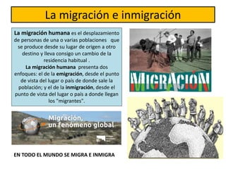 La migración e inmigración
La migración humana es el desplazamiento
de personas de una o varias poblaciones que
se produce desde su lugar de origen a otro
destino y lleva consigo un cambio de la
residencia habitual .
La migración humana presenta dos
enfoques: el de la emigración, desde el punto
de vista del lugar o país de donde sale la
población; y el de la inmigración, desde el
punto de vista del lugar o país a donde llegan
los "migrantes".
EN TODO EL MUNDO SE MIGRA E INMIGRA
 