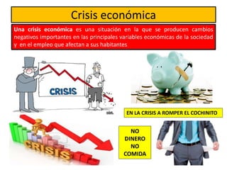 Crisis económica
Una crisis económica es una situación en la que se producen cambios
negativos importantes en las principales variables económicas de la sociedad
y en el empleo que afectan a sus habitantes
EN LA CRISIS A ROMPER EL COCHINITO
NO
DINERO
NO
COMIDA
 