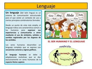 Lenguaje
Un lenguaje (del latín lingua) es un
sistema de comunicación estructurado
para el que existe un contexto de uso y
ciertos principios combinatorios formales.
Desde un punto de vista más amplio, el
lenguaje indica una característica común a
los humanos para expresar sus
experiencias y comunicarlas a otros
mediante el uso de símbolos, señales y
sonidos registrados por los órganos de
los sentidos.
Los seres humanos desarrollan un
lenguaje complejo que se expresa con
secuencias sonoras y signos gráficos.
El lenguaje humano se debe a
adaptaciones evolutivas que se dan
exclusivamente en seres humanos de la
especie Homo sapiens
 