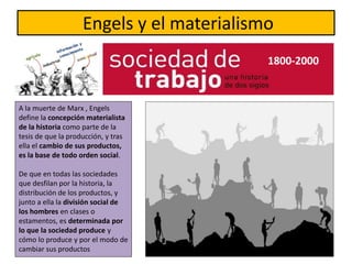 Engels y el materialismo
1800-2000
A la muerte de Marx , Engels
define la concepción materialista
de la historia como parte de la
tesis de que la producción, y tras
ella el cambio de sus productos,
es la base de todo orden social.
De que en todas las sociedades
que desfilan por la historia, la
distribución de los productos, y
junto a ella la división social de
los hombres en clases o
estamentos, es determinada por
lo que la sociedad produce y
cómo lo produce y por el modo de
cambiar sus productos
 