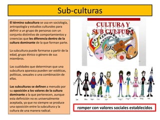 Sub-culturas
El término subcultura se usa en sociología,
antropología y estudios culturales para
definir a un grupo de personas con un
conjunto distintivo de comportamientos y
creencias que les diferencia dentro de la
cultura dominante de la que forman parte.
La subcultura puede formarse a partir de la
edad, grupo étnico o género de sus
miembros.
Las cualidades que determinan que una
subcultura aparezca pueden ser estéticas,
políticas, sexuales o una combinación de
ellas.
Las subculturas se definen a menudo por
su oposición a los valores de la cultura
dominante a la que pertenecen, aunque
esta definición no es universalmente
aceptada, ya que no siempre se produce
una oposición entre la subcultura y la
cultura de una manera radical.
romper con valores sociales establecidos
 