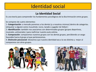 Identidad social
La Identidad Social
Es una teoría para comprender los fundamentos psicológicos de la discriminación entre grupos.
Se compone de cuatro elementos:
1.-Categorización: a menudo ponemos a los demás (y a nosotros mismos) dentro de categorías.
(etiquetar a alguien como musulmán, turco, tarado o jugador de fútbol )
2.-Identificación: también nos asociamos con determinados grupos (grupos deportivos,
musicales ,antisociales ) para reafirmar nuestra auto estima.
3.-Comparación: comparamos nuestros grupos con los demás grupos, percibiendo un sesgo
favorable hacia el grupo al que pertenecemos.
4.-Distinción psicosocial: deseamos que nuestra identidad sea a la vez distinta y mejor al
compararse con otros grupos.
 