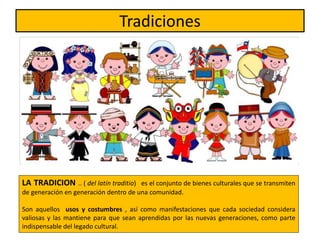 Tradiciones
LA TRADICION .. ( del latín traditio) es el conjunto de bienes culturales que se transmiten
de generación en generación dentro de una comunidad.
Son aquellos usos y costumbres , así como manifestaciones que cada sociedad considera
valiosas y las mantiene para que sean aprendidas por las nuevas generaciones, como parte
indispensable del legado cultural.
 