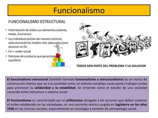 El funcionalismo estructural (también llamado funcionalismo o estructuralismo) es un marco de
construcción teórica que ve a la sociedad como un sistema complejo cuyas partes trabajan juntas
para promover la solidaridad y la estabilidad. Se entiende como el estudio de una sociedad
conocida como estructura o sistema social
El funcionalismo es caracterizado por el utilitarismo otorgado a las acciones que deben sostener
el orden establecido en las sociedades, es una corriente teórica surgida en Inglaterra en los años
1930 en las ciencias sociales, especialmente en sociología y también de antropología social.
Funcionalismo
TODOS SON PARTE DEL PROBLEMA Y LA SOLUCION
 