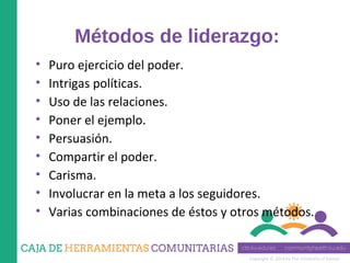 Copyright © 2014 by The University of Kansas
Métodos de liderazgo:
• Puro ejercicio del poder.
• Intrigas políticas.
• Uso de las relaciones.
• Poner el ejemplo.
• Persuasión.
• Compartir el poder.
• Carisma.
• Involucrar en la meta a los seguidores.
• Varias combinaciones de éstos y otros métodos.
 