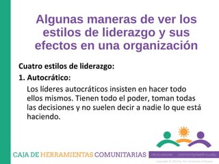 Copyright © 2014 by The University of Kansas
Algunas maneras de ver los
estilos de liderazgo y sus
efectos en una organización
Cuatro estilos de liderazgo:
1. Autocrático:
Los líderes autocráticos insisten en hacer todo
ellos mismos. Tienen todo el poder, toman todas
las decisiones y no suelen decir a nadie lo que está
haciendo.
 