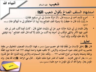 ‫شعيب‬‫السالم‬ ‫عليه‬
‫شعيب‬ ‫أبقوال‬ ‫الصاحل‬ ‫السلف‬ ‫استشهاد‬:
•‫قال‬ ‫مسنده‬ ‫يف‬ ‫أمحد‬ ‫اإلمام‬ ‫أخرج‬( :َ‫ف‬ ‫ود‬ُ‫ع‬‫س‬َ‫م‬ ِّ‫ن‬‫اب‬ َ‫ىل‬ِّ‫إ‬ ‫ت‬َ‫اء‬َ‫ج‬ ‫َة‬‫أ‬َ‫ر‬‫ام‬ َّ‫َن‬‫أ‬‫ت‬َ‫ل‬‫ا‬َ‫ق‬..................... :‫ا‬َ‫م‬
ِّ‫ال‬َّ‫الص‬ ِّ‫د‬‫ب‬َ‫ع‬‫ال‬ َ‫ة‬َّ‫ي‬ِّ‫ص‬َ‫و‬ ‫ا‬‫ذ‬ِّ‫إ‬ ُ‫ت‬‫ظ‬ِّ‫ف‬َ‫ح‬ ‫ا‬َ‫م‬ َ‫ال‬َ‫ق‬ ‫ا‬‫س‬َ‫أب‬ ُ‫ت‬‫َي‬‫أ‬َ‫ر‬ ‫ما‬‫ا‬َ‫ه‬‫َن‬‫أ‬ ‫ا‬َ‫م‬ َ‫ىل‬ِّ‫إ‬ ‫م‬ُ‫ك‬َ‫ف‬ِّ‫ال‬َ‫خ‬ُ‫أ‬ ‫َن‬‫أ‬ ُ‫د‬‫ي‬ِّ‫ُر‬‫أ‬ ‫ا‬َ‫م‬َ‫و‬ ِّ‫ح‬ُ‫ك‬ُ‫ه‬‫ن‬َ‫ع‬ ‫م‬((‫إسناده‬
‫صحيح‬.)
•‫ي‬َ‫ل‬ُ‫س‬ ِّ‫َيب‬‫أ‬ ‫ن‬َ‫ع‬ ‫ير‬ِّ‫ر‬َ‫ج‬ ‫ا‬َ‫ن‬َ‫ث‬َّ‫د‬َ‫ح‬ ‫ة‬َ‫ب‬‫ي‬َ‫ش‬ ِّ‫َيب‬‫أ‬ ‫ن‬‫ب‬ ‫ان‬َ‫م‬‫ث‬ُ‫ع‬ َ‫ال‬َ‫ق‬‫و‬َ‫ال‬َ‫ق‬ ِّ‫يب‬َّ‫الض‬ ‫ان‬َ‫م‬:ُ‫ع‬ ‫ب‬ُ‫ت‬ُ‫ك‬‫ا‬َ‫يئن‬َِّ‫جت‬ ‫ت‬َ‫ن‬‫ا‬َ‫ك‬‫د‬‫ب‬َ‫ع‬ ‫ن‬‫ب‬ ‫ر‬َ‫م‬
ِّ‫م‬ ‫ت‬‫ن‬ُ‫ك‬‫ا‬َ‫م‬َ‫و‬ ‫ا‬َ‫ره‬ِّ‫آخ‬ ِّ‫يف‬ ‫ب‬ُ‫ت‬‫ك‬َ‫ي‬َ‫ف‬ ‫ي‬‫َّه‬‫الن‬َ‫و‬ ‫ر‬‫م‬َ‫األ‬ ‫ا‬َ‫يه‬ِّ‫ف‬ ‫يز‬ِّ‫ز‬َ‫ع‬‫ال‬‫ح‬ِّ‫ال‬َّ‫الص‬ ‫د‬‫ب‬َ‫ع‬‫ال‬ َ‫ال‬َ‫ق‬ ‫ا‬َ‫م‬َ‫ك‬ َّ‫ال‬ِّ‫إ‬ َ‫ك‬ِّ‫ل‬َ‫ذ‬ ‫ن‬"‫ي‬ِّ‫يق‬ِّ‫ف‬‫و‬َ‫ت‬ ‫ا‬َ‫م‬َ‫و‬
ُ‫يب‬ِّ‫ُن‬‫أ‬ ِّ‫ه‬‫ي‬َ‫ل‬ِّ‫إ‬َ‫و‬ ‫ت‬‫ل‬َّ‫ك‬َ‫و‬َ‫ت‬ ِّ‫ه‬‫ي‬َ‫ل‬َ‫ع‬ َِّّ‫َّلل‬َِّ‫اب‬ َّ‫ال‬ِّ‫إ‬".
‫أنبياءَهللا‬
‫تعليق‬:
‫قال‬(‫ني‬‫مب‬ ‫يم‬‫خص‬ َ‫و‬ُ‫ه‬ ‫إذا‬َ‫ف‬ ‫ة‬َ‫ف‬‫ط‬ُ‫ن‬ ‫ن‬ِّ‫م‬ َ‫ن‬‫ا‬َ‫نس‬ِّ‫اإل‬ َ‫ق‬َ‫ل‬َ‫خ‬)(‫ل‬‫النح‬4)‫ة‬‫نطف‬ ‫ن‬‫م‬ ‫وت‬‫املخل‬ ‫عيف‬‫الض‬ ‫ان‬‫اإلنس‬ ‫ذا‬‫فه‬
‫؟؟؟‬ ‫ليهلك‬ ‫واحدة‬ ‫عقوبة‬ ‫تكفيه‬ ‫أال‬ ،‫واألرض‬ ‫السماوات‬ ‫جنود‬ ‫ميلك‬ ‫الذي‬ ‫به‬‫ر‬ ‫خياصم‬!‫احل‬ ‫فما‬‫ة‬َّ‫ل‬ُ‫ظ‬‫ال‬ ‫ليوم‬ ‫اجة‬
‫؟؟؟‬ ‫العذاب‬ ‫أنواع‬ ‫من‬ ‫وغريها‬ ‫ة‬َ‫ح‬‫ي‬َ‫وص‬ ‫ة‬َ‫ف‬‫ج‬َ‫ور‬...‫واألرض‬ ‫ماوات‬‫الس‬ ُ‫ار‬َّ‫ب‬‫ج‬ ‫ولكنه‬(َ‫و‬ِّ‫ر‬‫د‬َ‫ق‬ َّ‫ق‬َ‫ح‬ ََّ‫اَّلل‬ ‫وا‬ُ‫ر‬َ‫د‬َ‫ق‬ ‫ا‬َ‫م‬ِّ‫ه‬)
(‫الزمر‬67)‫ه‬‫حمارم‬ ‫تؤتى‬ ‫أن‬ ‫يغار‬...‫وك‬‫املل‬ ‫ك‬‫مل‬ ‫رية‬‫غ‬ ‫ذر‬‫حن‬ ‫أن‬ ‫ا‬‫فعلين‬..‫ة‬‫الرمح‬ ‫يب‬‫ن‬ ‫ال‬‫ق‬(َ‫هللا‬ ‫إن‬،ُ‫ار‬‫يغ‬‫وإن‬
َ‫املؤمن‬،ُ‫يغار‬‫عليه‬ ‫حرم‬ ‫ما‬ ُ‫املؤمن‬ َ‫أييت‬ ‫أن‬ ِّ‫هللا‬ ُ‫ة‬‫وغري‬)(‫مسلم‬ ‫صحيح‬.)
 