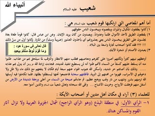 ‫شعيب‬‫السالم‬ ‫عليه‬
‫أما‬‫أهم‬‫املعاصي‬‫اليت‬‫تكبها‬‫ر‬‫ا‬‫قوم‬‫شعيب‬‫عليه‬‫السالم‬‫هي‬:
1)‫كانوا‬‫يطففون‬‫املكيال‬‫ان‬‫ز‬‫واملي‬‫وينقصونه‬‫ويبخسون‬‫الناس‬‫حقوقهم‬.
2)‫يقطعون‬‫يق‬‫ر‬‫الط‬‫ألخذ‬‫األ‬‫موال‬‫ظلما‬،‫وعدواان‬‫ويصدون‬‫من‬‫كان‬‫يد‬‫ر‬‫ي‬‫اإلميان‬.‫وعن‬‫ابن‬‫عباس‬‫قال‬:‫كانوا‬‫قوم‬‫ا‬‫طغاة‬‫بغاة‬
‫جيلسون‬‫على‬‫يق‬‫ر‬‫الط‬‫يبخسون‬‫الناس‬‫يعين‬‫يعشروهنم‬‫أي‬‫أيخذون‬‫العشور‬(‫يبة‬‫ر‬‫ض‬‫وسلبا‬)‫من‬‫املارة‬.‫كانوا‬‫و‬‫أول‬‫من‬َّ‫سن‬‫ذلك‬
!!!‫؟؟؟‬‫فقد‬‫كانوا‬‫أصحاب‬‫جتارة‬‫واسعة‬‫بني‬‫البالد‬.
3)‫يعبدون‬‫األصنام‬‫أو‬‫شجرة‬‫األيك‬.
‫أ‬‫وعظهم‬‫نبيهم‬‫ا‬‫ري‬‫كث‬‫ولكنهم‬‫أصروا‬‫على‬‫كفرهم‬‫ومعاصيهم‬‫فطلب‬‫منهم‬‫االنتظار‬‫والرتقب‬‫ملا‬‫سيلحق‬‫هبم‬‫من‬‫عذاب‬.‫طلبوا‬
‫منه‬‫أ‬‫ن‬‫يسقط‬‫عليهم‬‫كسفا‬‫من‬‫السماء‬‫ألهنم‬‫ظنوا‬‫أنه‬‫لن‬‫يستطيع‬‫تنفيذ‬،‫هتديده‬‫فجاءت‬‫إ‬‫ادة‬‫ر‬‫هللا‬‫عز‬‫وجل‬‫أن‬‫ينزل‬‫هبم‬‫عذابه‬
.....‫وذلك‬‫أبن‬‫أصاهبم‬‫حر‬،‫شديد‬‫وأسكن‬‫هللا‬‫هبوب‬‫اهلواء‬‫عنهم‬‫سبعة‬‫أايم‬‫فكان‬‫ال‬‫ينفعهم‬‫مع‬‫ذلك‬‫ماء‬‫وال‬‫ظل‬‫وال‬
‫دخوهلم‬‫يف‬،‫اب‬‫ر‬‫األس‬‫بوا‬‫ر‬‫فه‬‫من‬‫حمنتهم‬‫إىل‬،‫ية‬‫رب‬‫ال‬‫فأظلتهم‬‫سحابة‬‫فاجتمعوا‬‫حتتها‬‫ليستظلوا‬‫ب‬،‫ظلها‬‫فلما‬‫تكاملوا‬‫فيه‬‫أرسلها‬
‫هللا‬‫ترميهم‬‫بشرر‬‫وشهب‬‫من‬‫انر‬‫وهلب‬‫ووهج‬،‫عظيم‬‫مث‬‫جاءهتم‬‫صيحة‬‫من‬‫السماء‬‫من‬‫أعلى‬‫ورجفة‬‫شديدة‬‫م‬‫ن‬‫األ‬‫رض‬‫من‬
‫أ‬‫سفل‬‫منهم‬‫فزهقت‬‫األ‬،‫رواح‬‫بت‬‫ر‬‫وخ‬‫األشباح‬...‫ى‬‫وجن‬‫هللا‬‫سبحانه‬‫وتعاىل‬‫شعيبا‬‫عليه‬‫السالم‬‫والذي‬‫ن‬‫آمنوا‬‫معه‬.
‫أنبياءَهللا‬
‫للعلماء‬(3)‫اء‬‫ر‬‫آ‬‫يف‬‫مكان‬‫أهل‬‫مدين‬‫أو‬‫أصحاب‬‫األيكة‬:
1-‫أي‬‫ر‬‫ال‬‫األول‬:‫يف‬‫منطقة‬‫ع‬َ‫د‬ِّ‫ب‬‫ال‬(‫وهو‬‫أي‬‫ر‬‫ال‬‫اجح‬‫ر‬‫ال‬)‫مشال‬‫يرة‬‫ز‬‫اجل‬‫بية‬‫ر‬‫الع‬‫وال‬‫ال‬‫ز‬‫ت‬‫آاثر‬
‫القوم‬‫واملساكن‬‫هناك‬.
‫قال‬‫تعالى‬‫ف‬‫ي‬‫سورة‬‫هود‬:
‫ا‬َ‫م‬َ‫و‬َُ‫م‬ ْ‫و‬َ‫ق‬َ‫وط‬ُ‫ل‬َِ‫م‬َْ‫م‬ُ‫ك‬ْ‫ن‬ََ‫ب‬ِ‫ب‬َ‫يد‬ِ‫ع‬
 