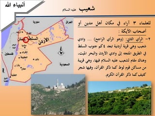 ‫شعيب‬‫السالم‬ ‫عليه‬
‫أنبياءَهللا‬
‫للعلماء‬3‫اء‬‫ر‬‫آ‬‫يف‬‫مكان‬‫أهل‬‫مدين‬‫أو‬
‫أصحاب‬‫األيكة‬:
2-‫أي‬‫ر‬‫ال‬‫الثاين‬:(‫وهو‬‫أي‬‫ر‬‫ال‬‫اجح‬‫ر‬‫ال‬)...‫وادي‬
‫شعيب‬‫وهي‬‫ية‬‫ر‬‫ق‬‫أردنية‬‫تبعد‬4‫كم‬‫جنوب‬‫السلط‬
‫يف‬‫يق‬‫ر‬‫الط‬‫املتجه‬‫إىل‬‫وادي‬‫األردن‬‫والبح‬‫ر‬،‫امليت‬
‫وهناك‬‫مقام‬‫لشعيب‬‫عليه‬‫السالم‬،‫فيها‬‫وه‬‫ي‬‫يبة‬‫ر‬‫ق‬
‫من‬‫مساكن‬‫قوم‬‫لوط‬‫كما‬‫ذكر‬،‫القرآن‬‫وفيها‬‫ش‬‫جر‬
‫كثيف‬‫كما‬‫ذكر‬‫القرآن‬‫الكرمي‬.
‫أنبياءَهللا‬
‫السلط‬
 