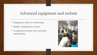 Advanced equipment and technic
• Equipment with new technology
• Quality management system
• Cooperation closely with univ...