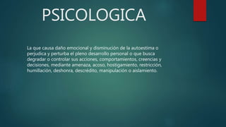 PSICOLOGICA
La que causa daño emocional y disminución de la autoestima o
perjudica y perturba el pleno desarrollo personal o que busca
degradar o controlar sus acciones, comportamientos, creencias y
decisiones, mediante amenaza, acoso, hostigamiento, restricción,
humillación, deshonra, descrédito, manipulación o aislamiento.
 
