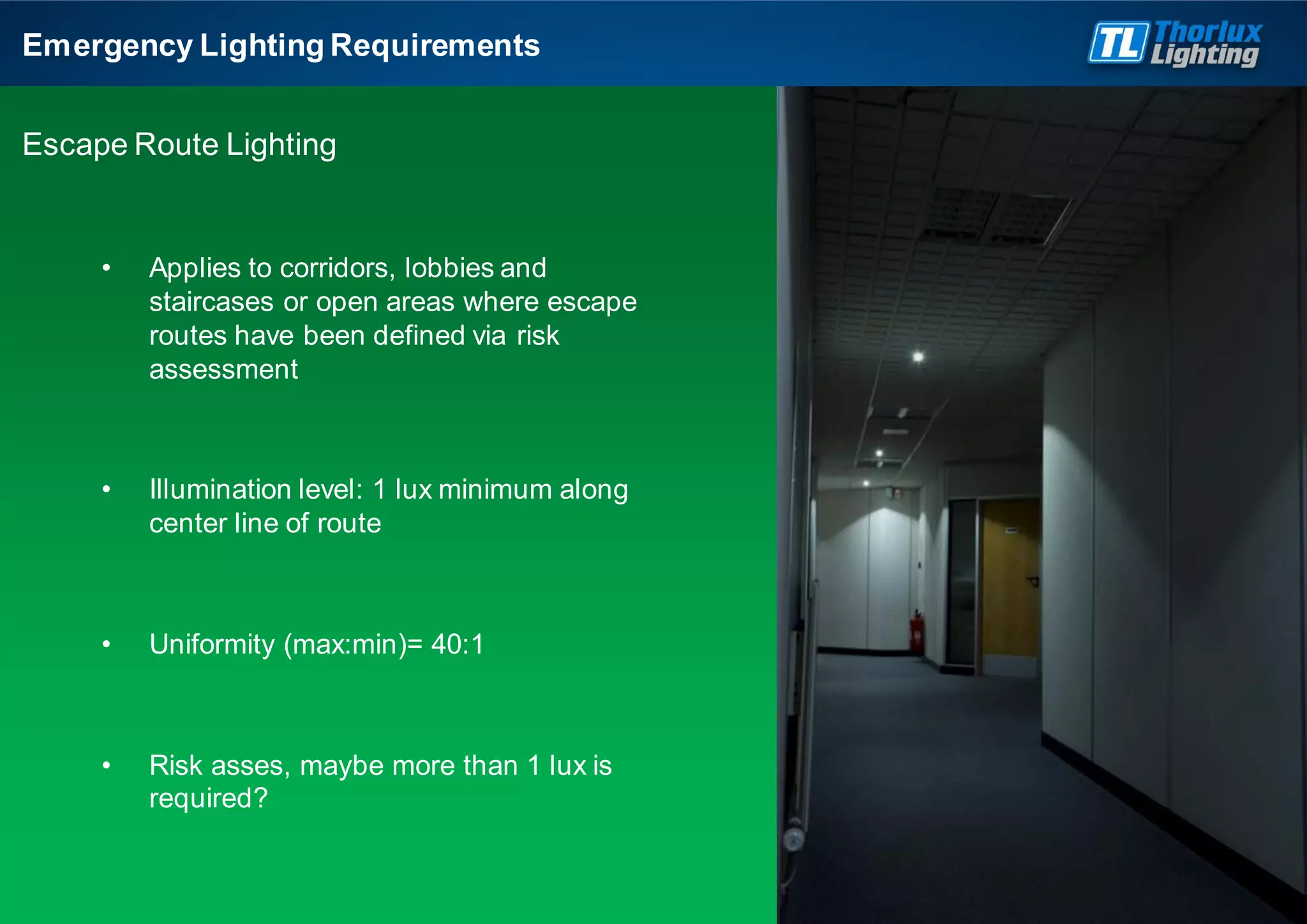 Emergency Lighting Requirements
Escape Route Lighting
• Applies to corridors, lobbies and
staircases or open areas where escape
routes have been defined via risk
assessment
• Illumination level: 1 lux minimum along
center line of route
• Uniformity (max:min)= 40:1
• Risk asses, maybe more than 1 lux is
required?
 