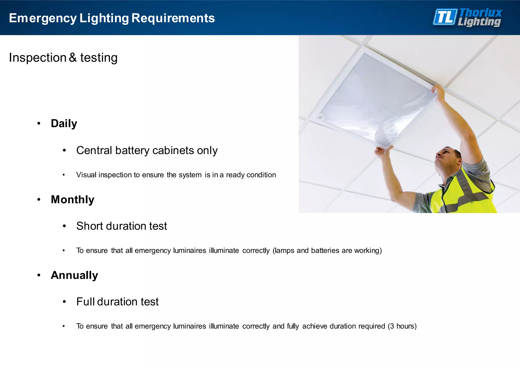 Inspection& testing
• Daily
• Central battery cabinets only
• Visual inspection to ensure the system is in a ready condition
• Monthly
• Short duration test
• To ensure that all emergency luminaires illuminate correctly (lamps and batteries are working)
• Annually
• Full duration test
• To ensure that all emergency luminaires illuminate correctly and fully achieve duration required (3 hours)
Emergency Lighting Requirements
 
