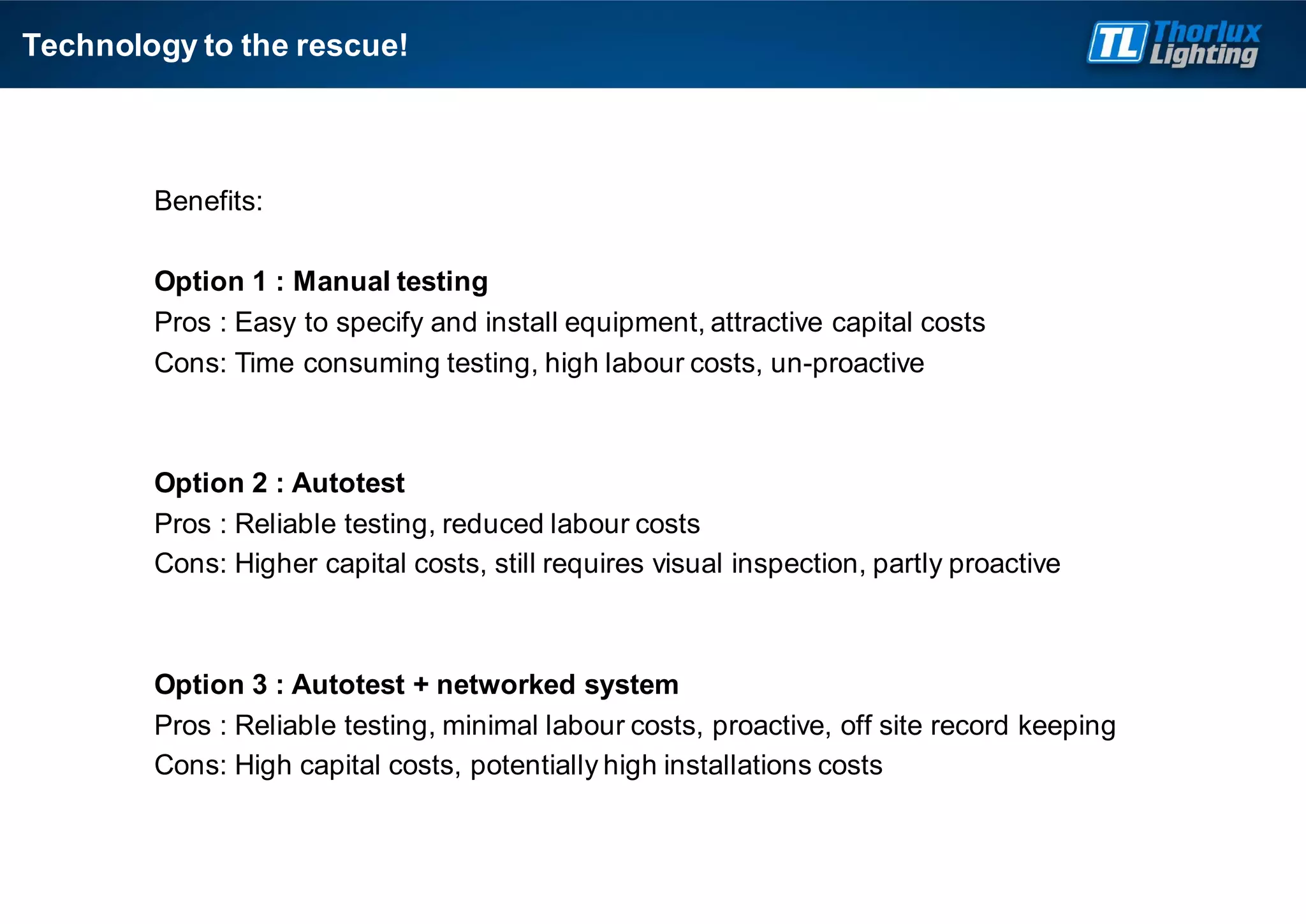 Technology to the rescue!
Benefits:
Option 1 : Manual testing
Pros : Easy to specify and install equipment, attractive capital costs
Cons: Time consuming testing, high labour costs, un-proactive
Option 2 : Autotest
Pros : Reliable testing, reduced labour costs
Cons: Higher capital costs, still requires visual inspection, partly proactive
Option 3 : Autotest + networked system
Pros : Reliable testing, minimal labour costs, proactive, off site record keeping
Cons: High capital costs, potentially high installations costs
 
