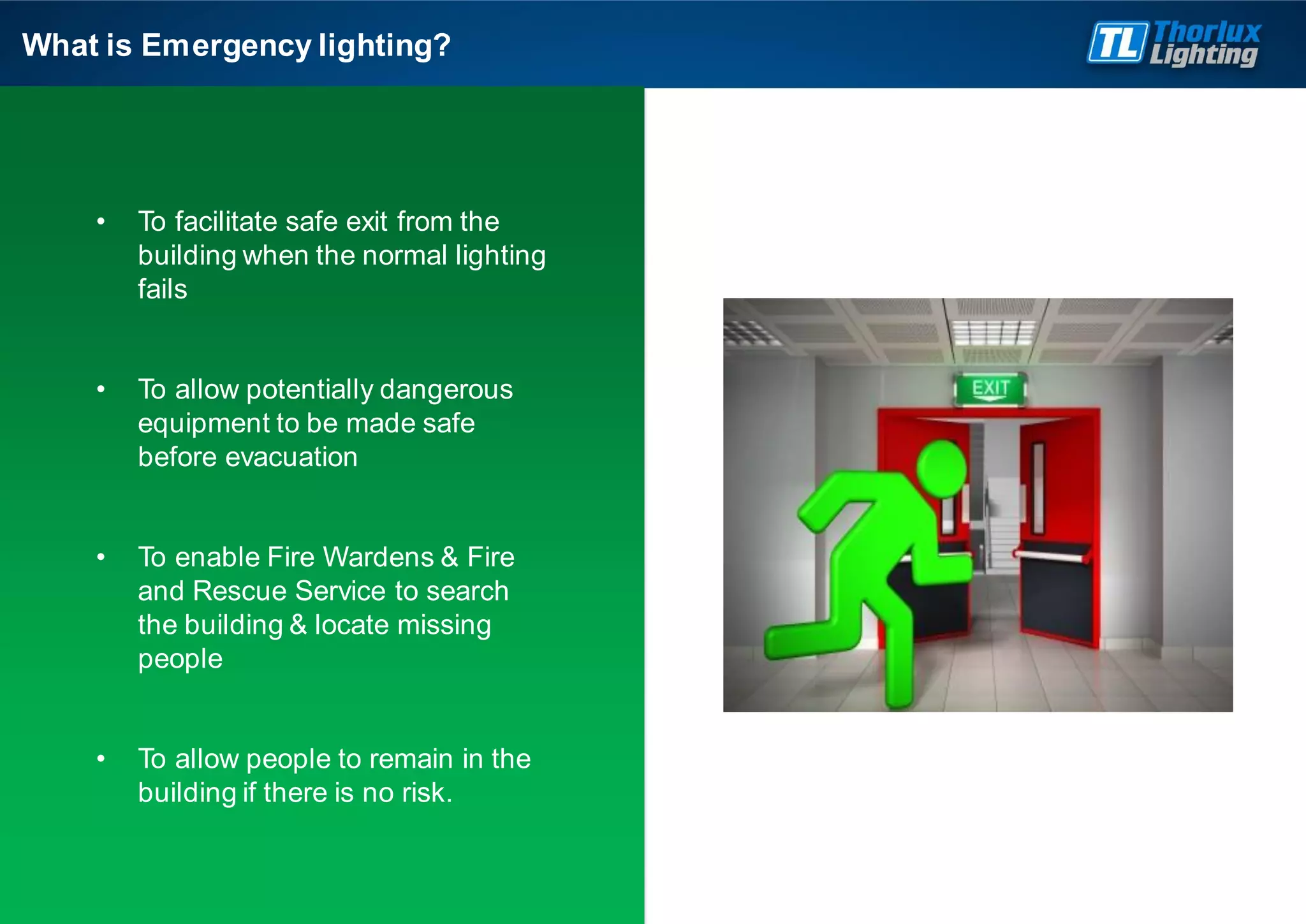 • To facilitate safe exit from the
building when the normal lighting
fails
• To allow potentially dangerous
equipment to be made safe
before evacuation
• To enable Fire Wardens & Fire
and Rescue Service to search
the building & locate missing
people
• To allow people to remain in the
building if there is no risk.
What is Emergency lighting?
 