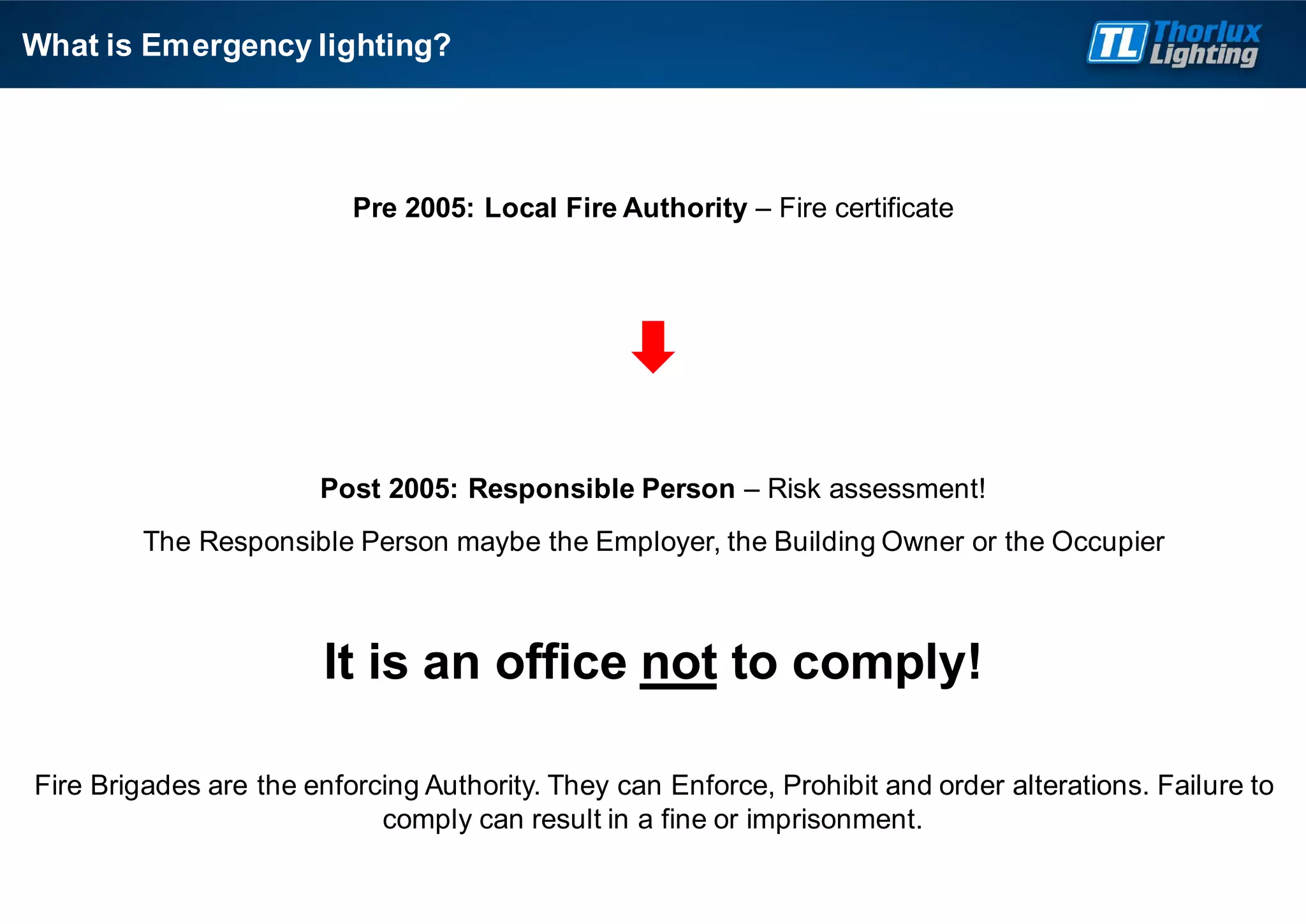 Pre 2005: Local Fire Authority – Fire certificate
Post 2005: Responsible Person – Risk assessment!
The Responsible Person maybe the Employer, the Building Owner or the Occupier
It is an office not to comply!
Fire Brigades are the enforcing Authority. They can Enforce, Prohibit and order alterations. Failure to
comply can result in a fine or imprisonment.
What is Emergency lighting?
 