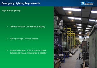 • Safe termination of hazardous activity
• Safe passage / rescue access
• Illumination level: 10% of normal mains
lighting, or 15Lux, which ever is greater
Emergency Lighting Requirements
High Risk Lighting
 