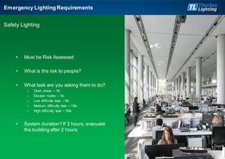 • Must be Risk Assessed
• What is the risk to people?
• What task are you asking them to do?
– Open areas – 1lx
– Escape routes – 1lx
– Low difficulty task – 5lx
– Medium difficulty task – 15lx
– High difficulty task – 50lx
• System duration? If 3 hours, evacuate
the building after 2 hours
Emergency Lighting Requirements
Safety Lighting
 