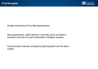 Final thoughts
Greater importance of Fire Risk Assessments
Risk assessments, safety lighting + new risks (such as threat of
terrorism) will drive the use of automated ‘intelligent’ systems
Communication between emergency lighting system and fire alarm
system
 