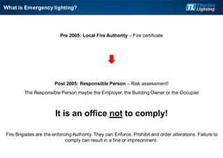 Pre 2005: Local Fire Authority – Fire certificate
Post 2005: Responsible Person – Risk assessment!
The Responsible Person maybe the Employer, the Building Owner or the Occupier
It is an office not to comply!
Fire Brigades are the enforcing Authority. They can Enforce, Prohibit and order alterations. Failure to
comply can result in a fine or imprisonment.
What is Emergency lighting?
 
