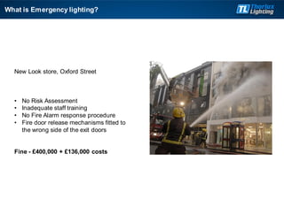 What is Emergency lighting?
New Look store, Oxford Street
• No Risk Assessment
• Inadequate staff training
• No Fire Alarm response procedure
• Fire door release mechanisms fitted to
the wrong side of the exit doors
Fine - £400,000 + £136,000 costs
 