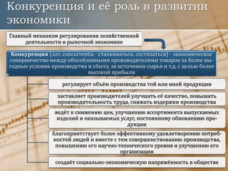 Конкуренция и её роль в развитии
экономики
Конкуренция (лат. concurrentia - сталкиваться, состязаться) - экономическое
соперничество между обособленными производителями товаров за более вы-
годные условия производства и сбыта, за источники сырья и т.д. с целью более
высокой прибыли
регулирует объём производства той или иной продукции
заставляет производителей улучшать её качество, повышать
производительность труда, снижать издержки производства
ведёт к снижению цен, улучшению ассортимента выпускаемых
изделий и оказываемых услуг, постоянному обновлению про-
дукции
благоприятствует более эффективному удовлетворению потреб-
ностей людей и вместе с тем совершенствованию производства,
повышению его научно-технического уровня и улучшению его
организации
создаёт социально-экономическую напряжённость в обществе
Главный механизм регулирования хозяйственной
деятельности в рыночной экономике
 