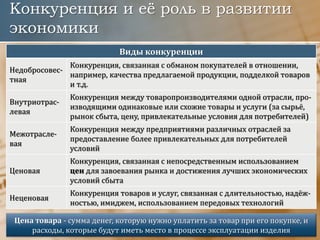 Конкуренция и её роль в развитии
экономики
Виды конкуренции
Недобросовес-
тная
Конкуренция, связанная с обманом покупателей в отношении,
например, качества предлагаемой продукции, подделкой товаров
и т.д.
Внутриотрас-
левая
Конкуренция между товаропроизводителями одной отрасли, про-
изводящими одинаковые или схожие товары и услуги (за сырьё,
рынок сбыта, цену, привлекательные условия для потребителей)
Межотрасле-
вая
Конкуренция между предприятиями различных отраслей за
предоставление более привлекательных для потребителей
условий
Ценовая
Конкуренция, связанная с непосредственным использованием
цен для завоевания рынка и достижения лучших экономических
условий сбыта
Неценовая
Конкуренция товаров и услуг, связанная с длительностью, надёж-
ностью, имиджем, использованием передовых технологий
Цена товара - сумма денег, которую нужно уплатить за товар при его покупке, и
расходы, которые будут иметь место в процессе эксплуатации изделия
 