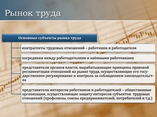Рынок труда
Основные субъекты рынка труда
контрагенты трудовых отношений – работники и работодатели
посредники между работодателями и наёмными работниками
представители органов власти, вырабатывающие принципы правовой
регламентации отношений на рынке труда, осуществляющие его госу-
дарственное регулирование и контроль за соблюдением законодательст-
ва
представители интересов работников и работодателей – общественные
организации, осуществляющие защиту интересов субъектов трудовых
отношений (профсоюзы, союзы предпринимателей, потребителей и т.д.)
 