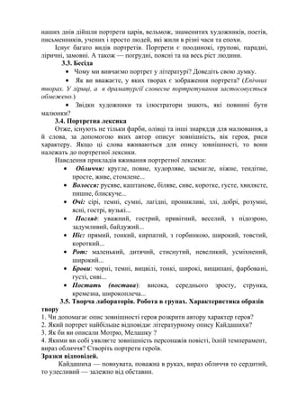наших днів дійшли портрети царів, вельмож, знаменитих художників, поетів,
письменників, учених і просто людей, які жили в різні часи та епохи.
Існує багато видів портретів. Портрети є поодинокі, групові, парадні,
ліричні, замовні. А також — погрудні, поясні та на весь ріст людини.
3.3. Бесіда
• Чому ми вивчаємо портрет у літературі? Доведіть свою думку.
• Як ви вважаєте, у яких творах є зображення портрета? (Епічних
творах. У ліриці, а в драматургії словесне портретування застосовується
обмежено.)
• Звідки художники та ілюстратори знають, які повинні бути
малюнки?
3.4. Портретна лексика
Отже, існують не тільки фарби, олівці та інші знаряддя для малювання, а
й слова, за допомогою яких автор описує зовнішність, вік героя, риси
характеру. Якщо ці слова вживаються для опису зовнішності, то вони
належать до портретної лексики.
Наведення прикладів вживання портретної лексики:
• Обличчя: кругле, повне, худорляве, засмагле, ніжне, тендітне,
просте, живе, стомлене...
• Волосся: русяве, каштанове, біляве, сиве, коротке, густе, хвилясте,
пишне, блискуче...
• Очі: сірі, темні, сумні, лагідні, проникливі, злі, добрі, розумні,
ясні, гострі, вузькі...
• Погляд: уважний, гострий, привітний, веселий, з підозрою,
задумливий, байдужий...
• Ніс: прямий, тонкий, кирпатий, з горбинкою, широкий, товстий,
короткий...
• Рот: маленький, дитячий, стиснутий, невеликий, усміхнений,
широкий...
• Брови: чорні, темні, вицвілі, тонкі, широкі, вищипані, фарбовані,
густі, сиві...
• Постать (постава): висока, середнього зросту, струнка,
кремезна, широкоплеча...
3.5. Творча лабораторія. Робота в групах. Характеристика образів
твору
1. Чи допомагає опис зовнішності героя розкрити автору характер героя?
2. Який портрет найбільше відповідає літературному опису Кайдашихи?
3. Як би ви описали Мотрю, Мелашку ?
4. Якими ви собі уявляєте зовнішність персонажів повісті, їхній темперамент,
вираз обличчя? Створіть портрети героїв.
Зразки відповідей.
Кайдашиха — повнувата, поважна в руках, вираз обличчя то сердитий,
то улесливий — залежно від обставин.
 