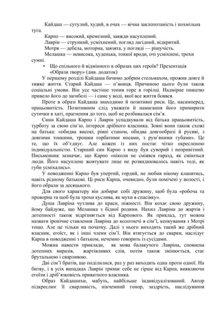 Кайдаш — сутулий, худий, в очах — вічна заклопотаність і похмільна
туга.
Карпо — високий, кремезний, завжди насуплений.
Лаврін — стрункий, усміхнений, погляд лагідний, відкритий.
Мотря — дебела, моторна, завзята, у погляді — рішучість.
Мелашка — невисока, худенька, тонкої вроди, очі усміхнені, трохи
сумні.
• Що спільного й відмінного в образах цих героїв? Презентація
«Образи твору» (див. додаток)
У першому розділі Кайдаша бачимо добрим стельмахом, прожив довге й
тяжке життя. Старий Кайдаш — п’яниця. Причиною цього були також
соціальні умови. Він усе частіше топив горе в горілці. Надмірне пияцтво
привело його до загибелі — і саме у воді, якої все життя боявся.
Проте в образі Кайдаша знаходимо й позитивні риси. Це, насамперед,
працьовитість. Позитивним слід уважати й намагання його примирити
сутички в хаті, прагнення до того, щоб не розбивалася сім’я.
Сини Кайдаша Карпо і Лаврін успадкували від батька працьовитість,
турботу за свою сім’ю, інтереси дрібного власника. Зовні вони також схожі
на батька: «обидва високі, рівні станом, обидва довгообразі й русяві, з
довгими тонкими, трошки горбатими носами, з рум’яними губами». Це
те, що їх об’єднує. Але кожен із них постає чітко окресленою
індивідуальністю. Старший син Карпо з виду був суворий і непривітний.
Письменник зазначає, що Карпо «ніколи не сміявся гаразд, як сміються
люди. Його насуплене жовтувате лице не розвиднювалось навіть тоді, як
губи усміхались».
У поводженні Карпо був упертий, гордий, не любив нікому кланятись,
навіть рідному батькові. Ці риси Карпа, очевидно, були помічені у волості, і
його обрали за десяцького.
Для свого характеру він добирає собі дружину, щоб була «робоча та
проворна та щоб була трохи куслива, як мухи в спасівку».
Душа Лавріна чутлива до краси, ніжності. Він кохає свою дружину,
йому байдуже, що Мелашка з бідної родини. Нахил Лавріна до жартів і
дотепності також відрізняється від Карпового. Як приклад, тут можна
назвати іронічне ставлення Лавріна до колотнечі в сім’ї, кепкування з Мотрі
тощо. Але це тільки на початку. Далі з нього виходить такий же дрібний
власник, егоїст, як і інші члени сім’ї. Він втягується до сварки, наслідує
Карпа в поводженні з батьком, нечемно говорить із сусідами.
Можна навести приклади, як мова балакучого Лавріна, сповнена
дотепних виразів, жартівливих слів, потім також змінюється, стає
брутальною і сварливою.
Дві сім’ї братів, що поділилися, раз у раз виходять одна проти одної. На
битву, і в усіх випадках Лаврін тримає себе не гірше від Карпа, виявляючи
егоїзм і дріб’язковість приватного власника.
Образ Кайдашихи, мабуть, найбільше індивідуалізований. Автор
підкреслює її сварливість, нікчемний гонор, заздрість, наслідування
 