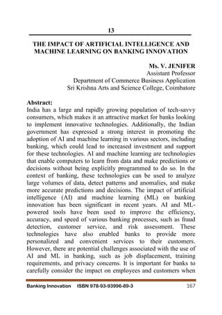 Banking Innovation ISBN 978-93-93996-89-3 167
13
THE IMPACT OF ARTIFICIAL INTELLIGENCE AND
MACHINE LEARNING ON BANKING INNOVATION
Ms. V. JENIFER
Assistant Professor
Department of Commerce Business Application
Sri Krishna Arts and Science College, Coimbatore
Abstract:
India has a large and rapidly growing population of tech-savvy
consumers, which makes it an attractive market for banks looking
to implement innovative technologies. Additionally, the Indian
government has expressed a strong interest in promoting the
adoption of AI and machine learning in various sectors, including
banking, which could lead to increased investment and support
for these technologies. AI and machine learning are technologies
that enable computers to learn from data and make predictions or
decisions without being explicitly programmed to do so. In the
context of banking, these technologies can be used to analyze
large volumes of data, detect patterns and anomalies, and make
more accurate predictions and decisions. The impact of artificial
intelligence (AI) and machine learning (ML) on banking
innovation has been significant in recent years. AI and ML-
powered tools have been used to improve the efficiency,
accuracy, and speed of various banking processes, such as fraud
detection, customer service, and risk assessment. These
technologies have also enabled banks to provide more
personalized and convenient services to their customers.
However, there are potential challenges associated with the use of
AI and ML in banking, such as job displacement, training
requirements, and privacy concerns. It is important for banks to
carefully consider the impact on employees and customers when
 