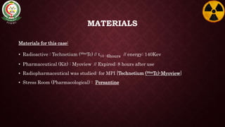 MATERIALS
Materials for this case:
• Radioactive : Technetium (99mTc) // t1⁄2 : 6hours // energy: 140Kev
• Pharmaceutical (Kit) : Myoview // Expired: 8 hours after use
• Radiopharmaceutical was studied: for MPI [Technetium (99mTc)-Myoview]
• Stress Room (Pharmacological) : Persantine
 