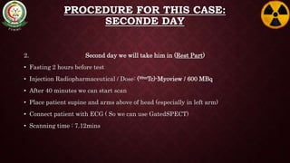 PROCEDURE FOR THIS CASE:
SECONDE DAY
2. Second day we will take him in (Rest Part)
• Fasting 2 hours before test
• Injection Radiopharmaceutical / Dose: (99mTc)-Myoview / 600 MBq
• After 40 minutes we can start scan
• Place patient supine and arms above of head (especially in left arm)
• Connect patient with ECG ( So we can use GatedSPECT)
• Scanning time : 7.12mins
 