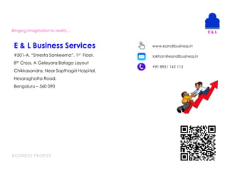 BUSINESS PROFILE
Bringing imagination to reality…
E & L Business Services
#501-A, “Shresta Sankeerna”, 1st Floor,
8th Cross, A Geleyara Balaga Layout
Chikkasandra, Near Sapthagiri Hospital,
Hesaraghatta Road,
Bengaluru – 560 090
lakhan@eandlbusiness.in
+91 8951 142 113
www.eandlbusiness.in
 