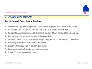 BUSINESS PROFILE Page 10 of 16
Bringing imagination to reality…
HR COMPLIANCE SERVICES
Establishment Compliance Services
1. Well defined systematic approach to handle compliance across multi-locations.
2. Registration/Renewal/amendment under Shops & Establishments Act.
3. Registration/amendment under Contract Labour ( R&A ) Act and Professional Tax.
4. Preparation and Maintenance of statutory registers.
5. Timely submission of annual/half-early/quarterly returns under various Labour Laws.
6. Handling inspections on behalf of the clients.
7. Liaison with Labour, ESI, PF and PT authorities.
8. Periodical audits of vendor compliance status.
9. Support in court related matters.
 