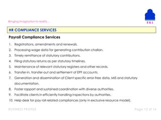 BUSINESS PROFILE Page 13 of 16
Bringing imagination to reality…
HR COMPLIANCE SERVICES
Payroll Compliance Services
1. Registrations, amendments and renewals.
2. Processing wage data for generating contribution challan.
3. Timely remittance of statutory contributions.
4. Filing statutory returns as per statutory timelines.
5. Maintenance of relevant statutory registers and other records.
6. Transfer-in, transfer-out and settlement of EPF accounts.
7. Generation and dissemination of Client specific error-free data, MIS and statutory
documentation.
8. Foster rapport and sustained coordination with diverse authorities.
9. Facilitate clients in efficiently handling inspections by authorities.
10. Help desk for pay roll related compliances (only in exclusive resource model).
 