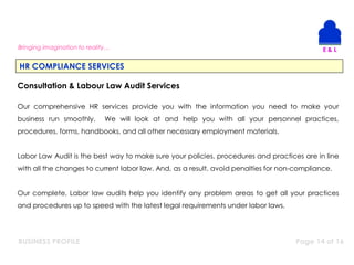 BUSINESS PROFILE Page 14 of 16
Bringing imagination to reality…
HR COMPLIANCE SERVICES
Consultation & Labour Law Audit Services
Our comprehensive HR services provide you with the information you need to make your
business run smoothly. We will look at and help you with all your personnel practices,
procedures, forms, handbooks, and all other necessary employment materials.
Labor Law Audit is the best way to make sure your policies, procedures and practices are in line
with all the changes to current labor law. And, as a result, avoid penalties for non-compliance.
Our complete, Labor law audits help you identify any problem areas to get all your practices
and procedures up to speed with the latest legal requirements under labor laws.
 