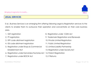 BUSINESS PROFILE Page 15 of 16
Bringing imagination to reality…
LEGAL SERVICES
E & L Business Services is an emerging firm offering following Legal & Registration services to the
clients to enable them to outsource their operation and concentrate on their core business
area.
1. GST registration
2. PT registration
3. EPF code allotment registration
4. ESI code allotment registration
5. Registration under Shops & Commercial
Establishment Act
6. Registration under Karnataka Factories Act
7. Registration under BOCW Act
8. Registration under CLRA Act
9. Trademark Registration and Renewals
10. Private Limited Registration
11. Public Limited Registration
12. Limited Liability Partnership
13. Registration under Society Act
14. Patent Registration
15. IT Returns
 